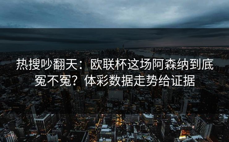 热搜吵翻天：欧联杯这场阿森纳到底冤不冤？体彩数据走势给证据