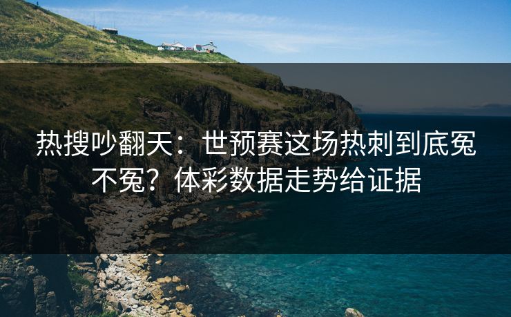 热搜吵翻天：世预赛这场热刺到底冤不冤？体彩数据走势给证据