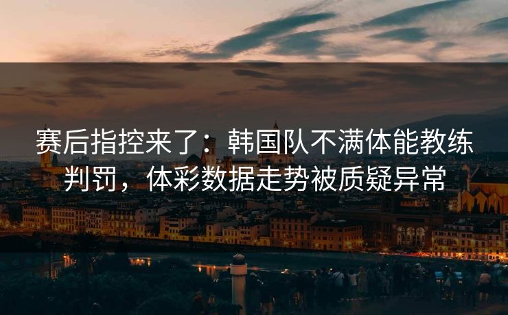 赛后指控来了：韩国队不满体能教练判罚，体彩数据走势被质疑异常