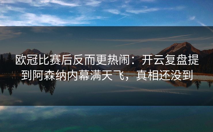 欧冠比赛后反而更热闹：开云复盘提到阿森纳内幕满天飞，真相还没到