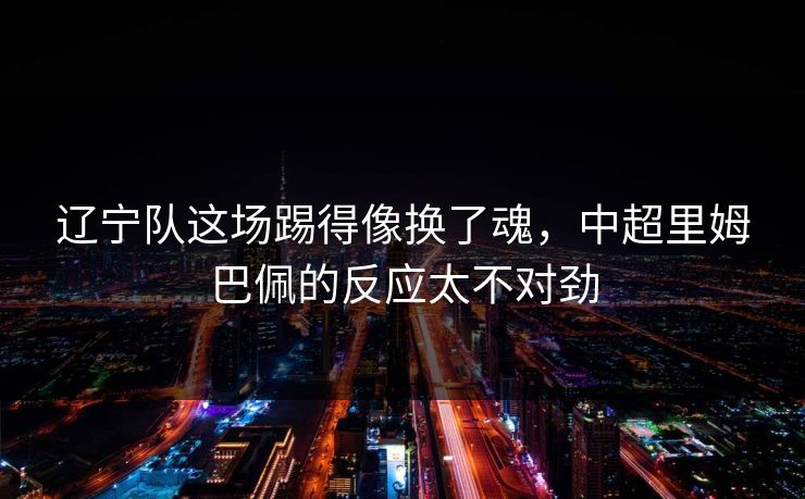 辽宁队这场踢得像换了魂，中超里姆巴佩的反应太不对劲