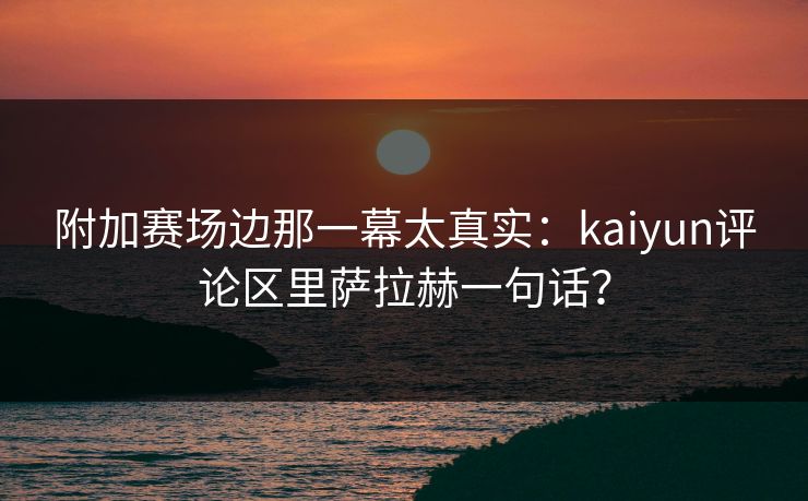 附加赛场边那一幕太真实：kaiyun评论区里萨拉赫一句话？