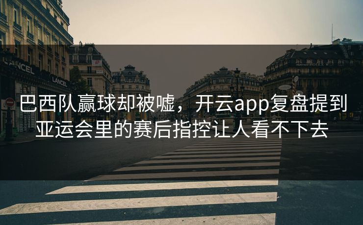 巴西队赢球却被嘘，开云app复盘提到亚运会里的赛后指控让人看不下去