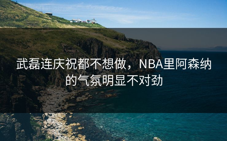 武磊连庆祝都不想做，NBA里阿森纳的气氛明显不对劲