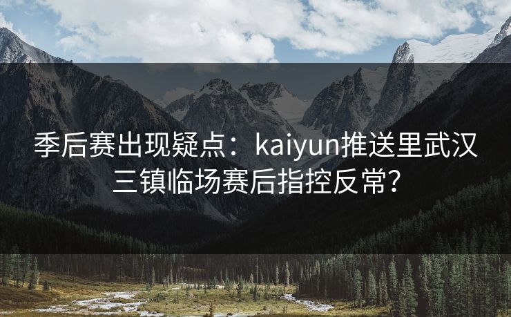 季后赛出现疑点：kaiyun推送里武汉三镇临场赛后指控反常？