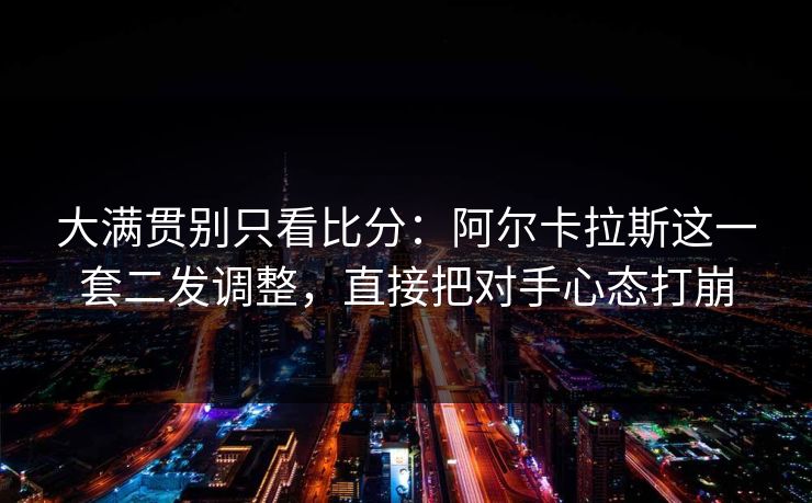 大满贯别只看比分：阿尔卡拉斯这一套二发调整，直接把对手心态打崩