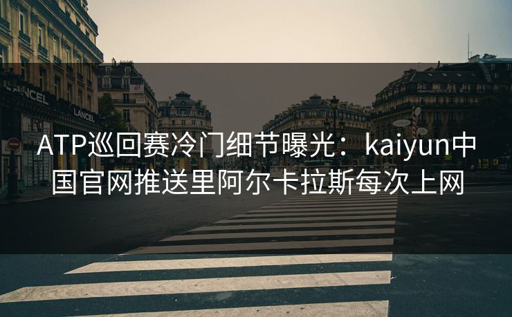 ATP巡回赛冷门细节曝光：kaiyun中国官网推送里阿尔卡拉斯每次上网