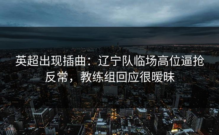 英超出现插曲：辽宁队临场高位逼抢反常，教练组回应很暧昧