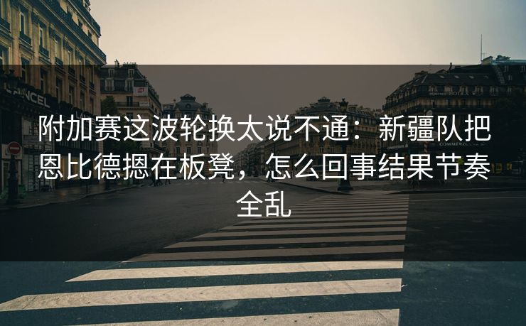附加赛这波轮换太说不通：新疆队把恩比德摁在板凳，怎么回事结果节奏全乱