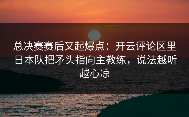 总决赛赛后又起爆点：开云评论区里日本队把矛头指向主教练，说法越听越心凉