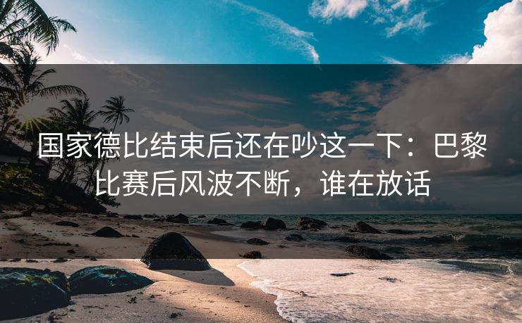 国家德比结束后还在吵这一下：巴黎比赛后风波不断，谁在放话
