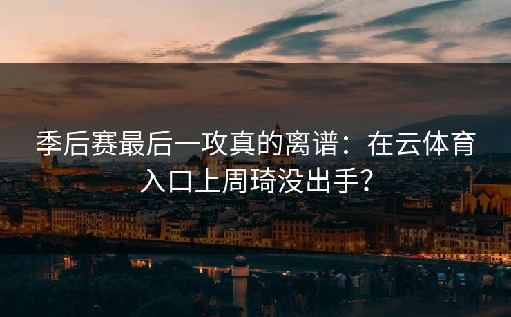 季后赛最后一攻真的离谱：在云体育入口上周琦没出手？