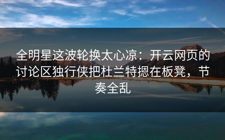 全明星这波轮换太心凉：开云网页的讨论区独行侠把杜兰特摁在板凳，节奏全乱