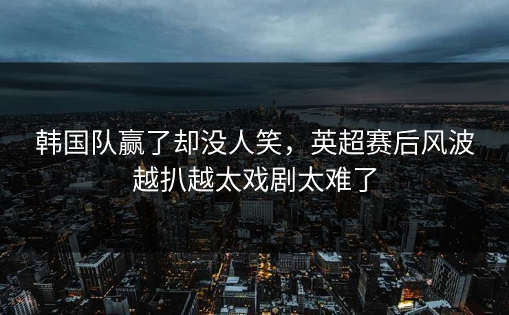 韩国队赢了却没人笑，英超赛后风波越扒越太戏剧太难了