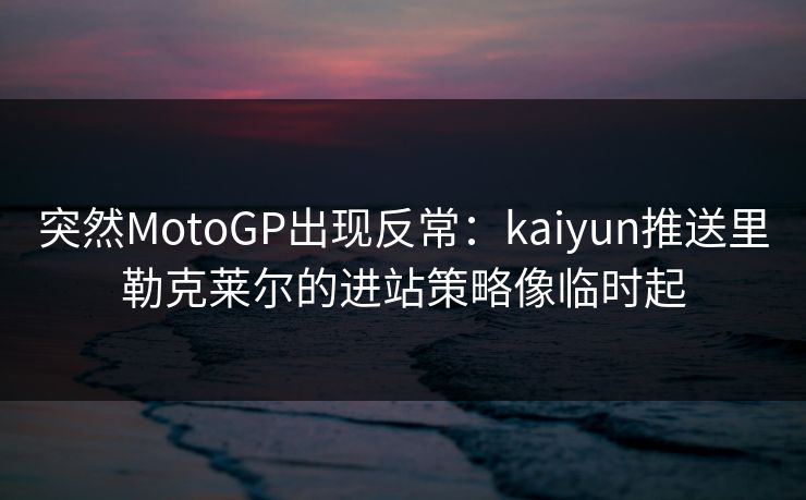 突然MotoGP出现反常：kaiyun推送里勒克莱尔的进站策略像临时起