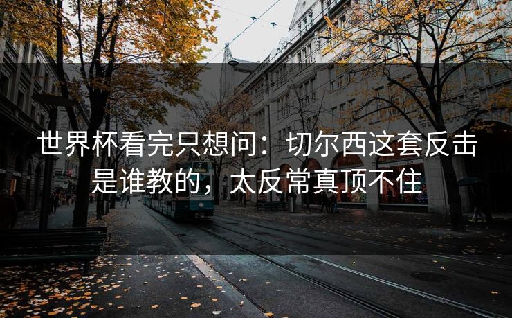 世界杯看完只想问：切尔西这套反击是谁教的，太反常真顶不住