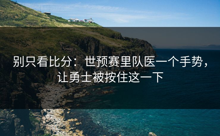 别只看比分：世预赛里队医一个手势，让勇士被按住这一下