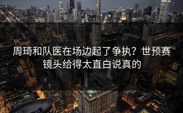 周琦和队医在场边起了争执？世预赛镜头给得太直白说真的