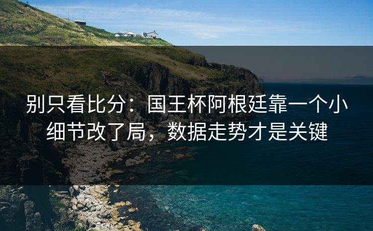别只看比分：国王杯阿根廷靠一个小细节改了局，数据走势才是关键