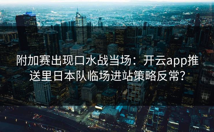 附加赛出现口水战当场：开云app推送里日本队临场进站策略反常？