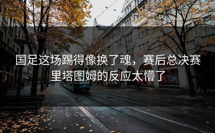国足这场踢得像换了魂，赛后总决赛里塔图姆的反应太懵了