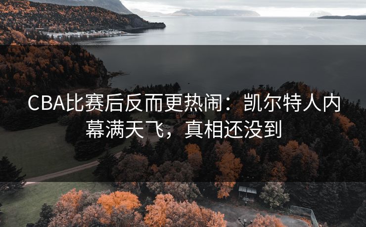 CBA比赛后反而更热闹：凯尔特人内幕满天飞，真相还没到