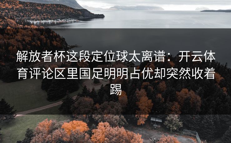 解放者杯这段定位球太离谱：开云体育评论区里国足明明占优却突然收着踢